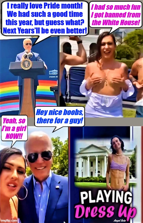 Joe Biden loves pride month | I really love Pride month!
We had such a good time
this year, but guess what?
Next Years'll be even better! I had so much fun
I got banned from
the White House! Hey nice boobs,
there for a guy! Yeah, so
I'm a girl
NOW!! Angel Soto | image tagged in joe biden,pride month,gay pride flag,lgbtq,white house,boobs | made w/ Imgflip meme maker