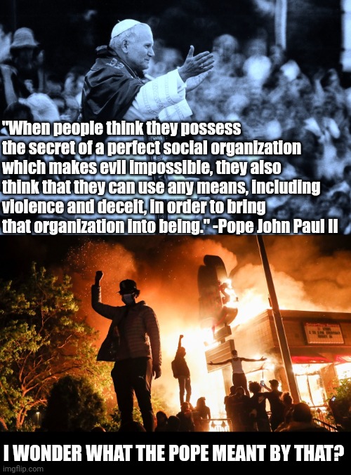 Is it scary that a popular former Pope predicted the modus operandi of today's mob insanity political movements? | "When people think they possess the secret of a perfect social organization which makes evil impossible, they also think that they can use any means, including violence and deceit, in order to bring that organization into being." -Pope John Paul II; I WONDER WHAT THE POPE MEANT BY THAT? | image tagged in pope john paul ii,blm riots,violence,prediction,truth,epic fail | made w/ Imgflip meme maker