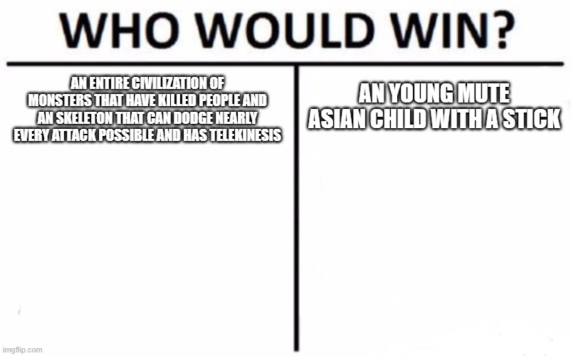 another Undertale meme for yall | AN YOUNG MUTE ASIAN CHILD WITH A STICK; AN ENTIRE CIVILIZATION OF MONSTERS THAT HAVE KILLED PEOPLE AND AN SKELETON THAT CAN DODGE NEARLY EVERY ATTACK POSSIBLE AND HAS TELEKINESIS | image tagged in memes,who would win | made w/ Imgflip meme maker