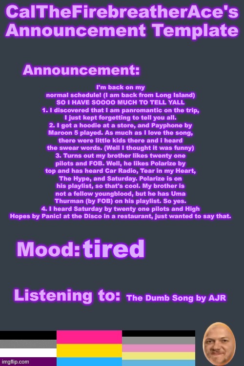 A lot of reading, sorry | I'm back on my normal schedule! (I am back from Long Island) SO I HAVE SOOOO MUCH TO TELL YALL
1. I discovered that I am panromantic on the trip, I just kept forgetting to tell you all.
2. I got a hoodie at a store, and Payphone by Maroon 5 played. As much as I love the song, there were little kids there and i heard the swear words. (Well I thought it was funny)
3. Turns out my brother likes twenty one pilots and FOB. Well, he likes Polarize by top and has heard Car Radio, Tear in my Heart, The Hype, and Saturday. Polarize is on his playlist, so that's cool. My brother is not a fellow youngblood, but he has Uma Thurman (by FOB) on his playlist. So yes.
4. I heard Saturday by twenty one pilots and High Hopes by Panic! at the Disco in a restaurant, just wanted to say that. tired; The Dumb Song by AJR | image tagged in calthefirebreatherace's gae announcement temp i am pan now | made w/ Imgflip meme maker