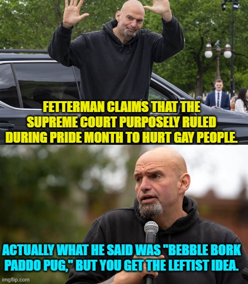 Considering Fetterman's mental issues, he can be interpreted to say anything. | FETTERMAN CLAIMS THAT THE SUPREME COURT PURPOSELY RULED DURING PRIDE MONTH TO HURT GAY PEOPLE. ACTUALLY WHAT HE SAID WAS "BEBBLE BORK PADDO PUG," BUT YOU GET THE LEFTIST IDEA. | image tagged in yep | made w/ Imgflip meme maker