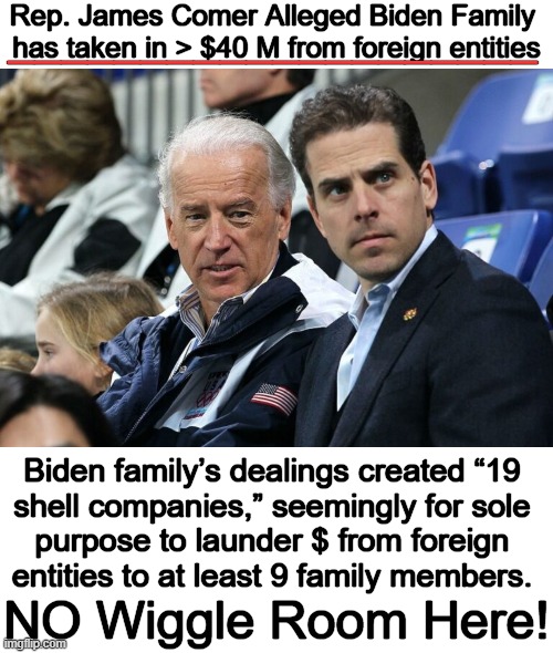 The effort was to hide where the $ was coming from & avoid paying taxes. “This was organized crime. There’s no other way to defi | Rep. James Comer Alleged Biden Family 

has taken in > $40 M from foreign entities; ____________________; Biden family’s dealings created “19 
shell companies,” seemingly for sole 
purpose to launder $ from foreign 
entities to at least 9 family members. NO Wiggle Room Here! | image tagged in politics,joe biden,family,compromised,foreign,money | made w/ Imgflip meme maker
