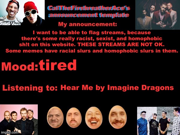 I really want to do this, that offensive meme stream is not ok | I want to be able to flag streams, because there's some really racist, sexist, and homophobic sh!t on this website. THESE STREAMS ARE NOT OK. Some memes have racial slurs and homophobic slurs in them. tired; Hear Me by Imagine Dragons | image tagged in calthefirebreatherace's announcement template the third | made w/ Imgflip meme maker