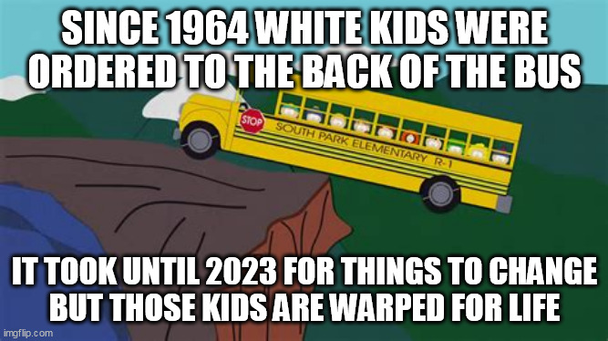 Merit didn't matter. | SINCE 1964 WHITE KIDS WERE ORDERED TO THE BACK OF THE BUS; IT TOOK UNTIL 2023 FOR THINGS TO CHANGE
BUT THOSE KIDS ARE WARPED FOR LIFE | image tagged in affirmative action,injustice,discrimination | made w/ Imgflip meme maker