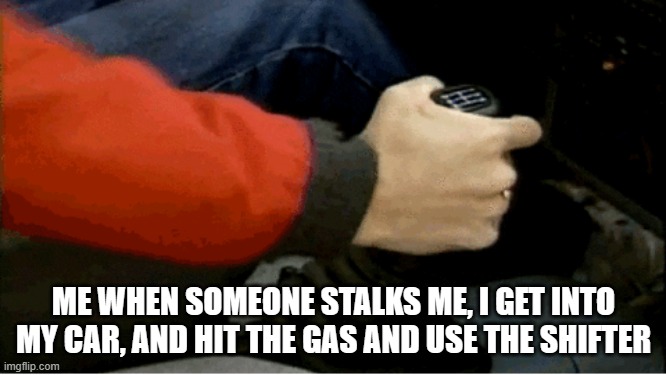 we got a fast car | ME WHEN SOMEONE STALKS ME, I GET INTO MY CAR, AND HIT THE GAS AND USE THE SHIFTER | image tagged in crazy | made w/ Imgflip meme maker
