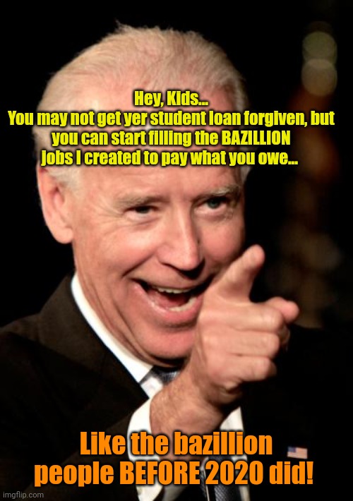 Problem Solved! | Hey, Kids...
You may not get yer student loan forgiven, but you can start filling the BAZILLION jobs I created to pay what you owe... Like the bazillion people BEFORE 2020 did! | image tagged in memes,smilin biden | made w/ Imgflip meme maker