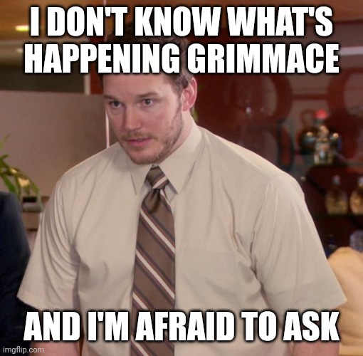 Grimace | I DON'T KNOW WHAT'S HAPPENING GRIMMACE; AND I'M AFRAID TO ASK | image tagged in grimace | made w/ Imgflip meme maker