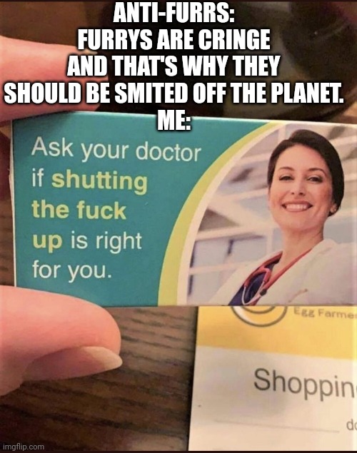 Ask your doctor | ANTI-FURRS: FURRYS ARE CRINGE AND THAT'S WHY THEY SHOULD BE SMITED OFF THE PLANET.
ME: | image tagged in ask your doctor | made w/ Imgflip meme maker