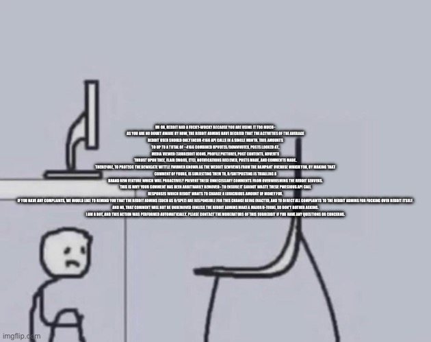 Too much swearing in this copypasta | UH OH, REDDIT HAD A FUCKY-WUCKY BECAUSE YOU ARE USING IT TOO MUCH~

AS YOU ARE NO DOUBT AWARE BY NOW, THE REDDIT ADMINS HAVE DECREED THAT THE ACTIVITIES OF THE AVERAGE REDDIT USER SHOULD ONLY INCUR 4166 API CALLS IN A SINGLE MONTH. THIS AMOUNTS TO UP TO A TOTAL OF ~4166 COMBINED UPVOTES/DOWNVOTES, POSTS LOOKED AT, MEDIA VIEWED (SUBREDDIT ICONS, PROFILE PICTURES, POST CONTENTS, ADVERTS THRUST UPON THEE, FLAIR EMOJIS, ETC), NOTIFICATIONS RECIEVED, POSTS MADE, AND COMMENTS MADE.

THEREFORE, TO PROTECC THE DEWICATE WITTLE FWOWER KNOWN AS THE WEDDIT SEWVEWS FROM THE RAMPANT OVERUSE WHICH YOU, BY MAKING THAT COMMENT OF YOURS, IS SUBJECTING THEM TO, R/SHITPOSTING IS TRIALLING A BRAND NEW FEATURE WHICH WILL PROACTIVELY PREVENT THESE UNNECESSARY COMMENTS FROM OVERWHELMING THE REDDIT SERVERS.

THIS IS WHY YOUR COMMENT HAS BEEN ARBITRARILY REMOVED - TO ENSURE IT CANNOT WASTE THESE PWECIOUS API CALL RESPONSES WHICH REDDIT WANTS TO CHARGE A LUDICRIOUS AMOUNT OF MONEY FOR.

IF YOU HAVE ANY COMPLAINTS, WE WOULD LIKE TO REMIND YOU THAT THE REDDIT ADMINS (SUCH AS U/SPEZ) ARE RESPONSIBLE FOR THIS CHANGE BEING ENACTED, AND TO DIRECT ALL COMPLAINTS TO THE REDDIT ADMINS FOR FUCKING OVER REDDIT ITSELF.

AND NO, THAT COMMENT WILL NOT BE UNREMOVED (UNLESS THE REDDIT ADMINS MAKE A MAJOR U-TURN), SO DON'T BOTHER ASKING.

I AM A BOT, AND THIS ACTION WAS PERFORMED AUTOMATICALLY. PLEASE CONTACT THE MODERATORS OF THIS SUBREDDIT IF YOU HAVE ANY QUESTIONS OR CONCERNS. | made w/ Imgflip meme maker