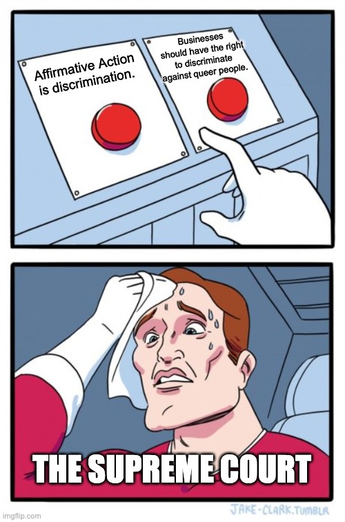 Two Buttons | Businesses should have the right to discriminate against queer people. Affirmative Action is discrimination. THE SUPREME COURT | image tagged in memes,two buttons,lgbtq,affirmative action,racism,homophobic | made w/ Imgflip meme maker