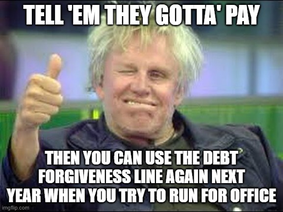 Gary Busey approves | TELL 'EM THEY GOTTA' PAY THEN YOU CAN USE THE DEBT FORGIVENESS LINE AGAIN NEXT YEAR WHEN YOU TRY TO RUN FOR OFFICE | image tagged in gary busey approves | made w/ Imgflip meme maker