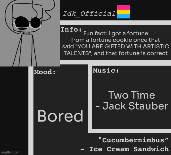 [I still have the fortune too!] | Fun fact: I got a fortune from a fortune cookie once that said "YOU ARE GIFTED WITH ARTISTIC TALENTS", and that fortune is correct; Two Time - Jack Stauber; Bored | image tagged in idk,stuff,s o u p,carck | made w/ Imgflip meme maker