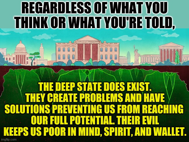 Don't be ignorant. | REGARDLESS OF WHAT YOU THINK OR WHAT YOU'RE TOLD, THE DEEP STATE DOES EXIST. THEY CREATE PROBLEMS AND HAVE SOLUTIONS PREVENTING US FROM REACHING 
OUR FULL POTENTIAL. THEIR EVIL KEEPS US POOR IN MIND, SPIRIT, AND WALLET. | made w/ Imgflip meme maker