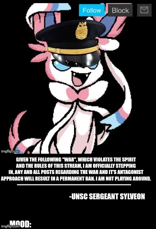 Fuck around and find out. | GIVEN THE FOLLOWING "WAR", WHICH VIOLATES THE SPIRIT AND THE RULES OF THIS STREAM, I AM OFFICIALLY STEPPING IN, ANY AND ALL POSTS REGARDING THE WAR AND IT'S ANTAGONIST APPROACH WILL RESULT IN A PERMANENT BAN. I AM NOT PLAYING AROUND. | image tagged in unsc sylveon announcement | made w/ Imgflip meme maker