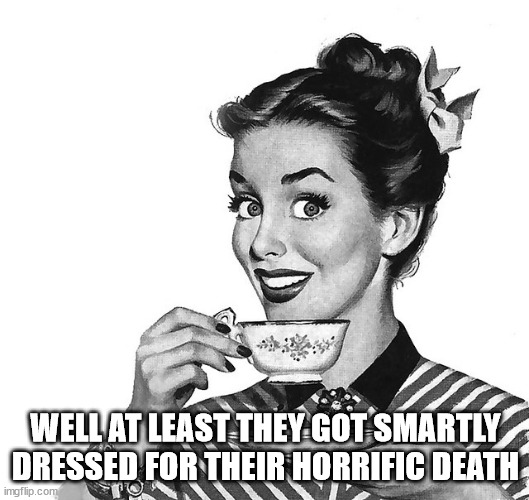 Retro woman teacup | WELL AT LEAST THEY GOT SMARTLY DRESSED FOR THEIR HORRIFIC DEATH | image tagged in retro woman teacup | made w/ Imgflip meme maker