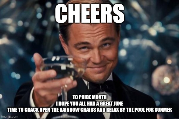 Leonardo Dicaprio Cheers | CHEERS; TO PRIDE MONTH
I HOPE YOU ALL HAD A GREAT JUNE
TIME TO CRACK OPEN THE RAINBOW CHAIRS AND RELAX BY THE POOL FOR SUNMER | image tagged in memes,leonardo dicaprio cheers | made w/ Imgflip meme maker