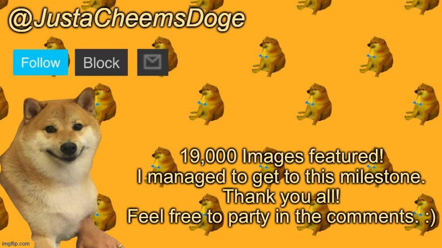 19,000 Images featured | 19,000 Images featured!
I managed to get to this milestone.
Thank you all!
Feel free to party in the comments. :) | image tagged in new justacheemsdoge announcement template,imgflip,party,memes,funny | made w/ Imgflip meme maker