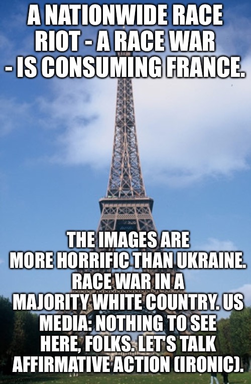 Pray for Paris | A NATIONWIDE RACE RIOT - A RACE WAR - IS CONSUMING FRANCE. THE IMAGES ARE MORE HORRIFIC THAN UKRAINE. RACE WAR IN A MAJORITY WHITE COUNTRY. US MEDIA: NOTHING TO SEE HERE, FOLKS. LET'S TALK AFFIRMATIVE ACTION (IRONIC). | image tagged in pray for paris | made w/ Imgflip meme maker