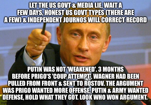 The news is the first draft of history | LET THE US GOVT & MEDIA LIE, WAIT A FEW DAYS, HONEST US GOVT TYPES (THERE ARE A FEW) & INDEPENDENT JOURNOS WILL CORRECT RECORD; PUTIN WAS NOT 'WEAKENED'. 3 MONTHS BEFORE PRIGO'S 'COUP ATTEMPT', WAGNER HAD BEEN PULLED FROM FRONT & SENT TO ROSTOV. THE ARGUMENT WAS PRIGO WANTED MORE OFFENSE, PUTIN & ARMY WANTED DEFENSE, HOLD WHAT THEY GOT. LOOK WHO WON ARGUMENT. | image tagged in memes,good guy putin | made w/ Imgflip meme maker