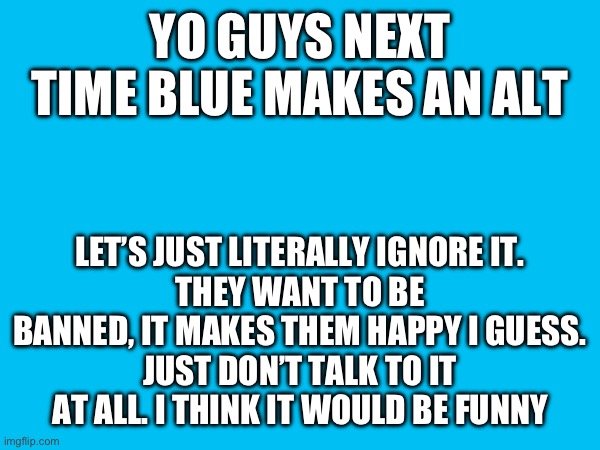 YO GUYS NEXT TIME BLUE MAKES AN ALT; LET’S JUST LITERALLY IGNORE IT.
THEY WANT TO BE BANNED, IT MAKES THEM HAPPY I GUESS.
JUST DON’T TALK TO IT AT ALL. I THINK IT WOULD BE FUNNY | made w/ Imgflip meme maker