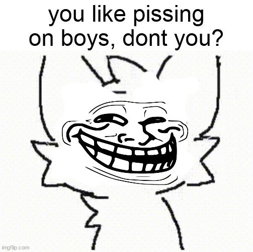 i made some terrible meme (im sorry) | you like pissing on boys, dont you? | image tagged in piss | made w/ Imgflip meme maker
