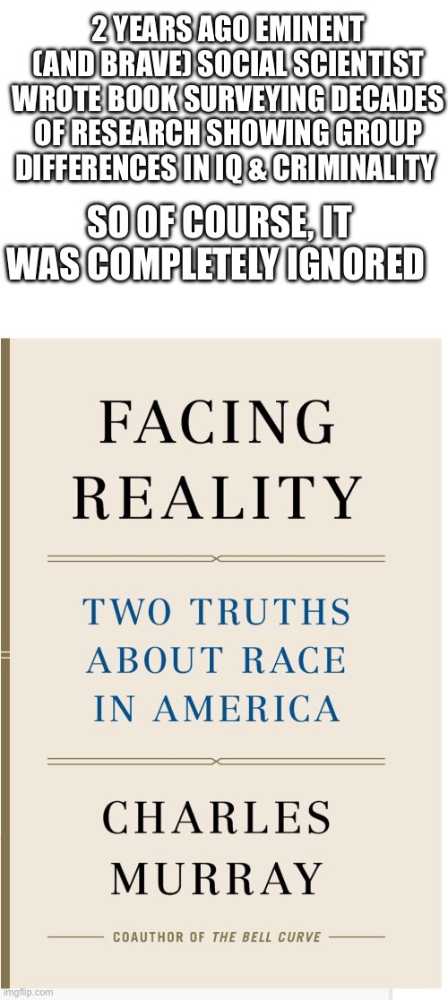 2 YEARS AGO EMINENT (AND BRAVE) SOCIAL SCIENTIST WROTE BOOK SURVEYING DECADES OF RESEARCH SHOWING GROUP DIFFERENCES IN IQ & CRIMINALITY; SO OF COURSE, IT WAS COMPLETELY IGNORED | image tagged in blank white template | made w/ Imgflip meme maker