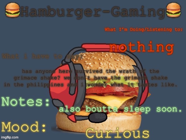 Hamburger-Gaming’s  b o r g e r  Template. | nothing; has anyone here survived the wrath of the grimace shake? we don’t have the grimace shake in the philippines and i wonder what it tastes like. also boutta sleep soon. Curious | image tagged in hamburger-gaming s b o r g e r template | made w/ Imgflip meme maker