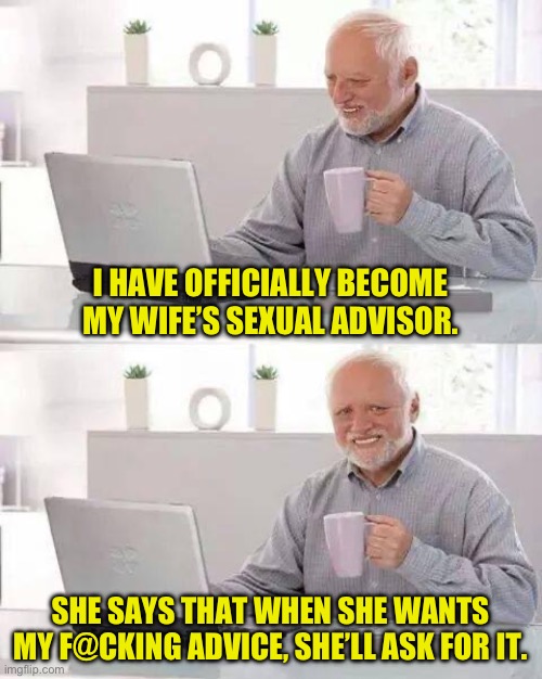 Job description | I HAVE OFFICIALLY BECOME MY WIFE’S SEXUAL ADVISOR. SHE SAYS THAT WHEN SHE WANTS MY F@CKING ADVICE, SHE’LL ASK FOR IT. | image tagged in memes,hide the pain harold | made w/ Imgflip meme maker