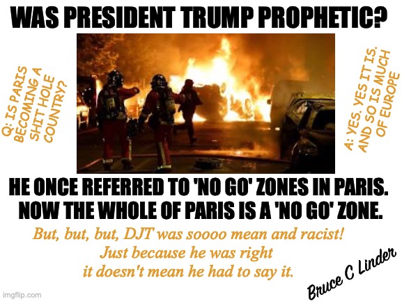 Paris is Burning | WAS PRESIDENT TRUMP PROPHETIC? Q: IS PARIS
BECOMING A
SHIT HOLE
COUNTRY? A: YES. YES IT IS.
AND SO IS MUCH
OF EUROPE; HE ONCE REFERRED TO 'NO GO' ZONES IN PARIS. 
NOW THE WHOLE OF PARIS IS A 'NO GO' ZONE. But, but, but, DJT was soooo mean and racist!
Just because he was right 
it doesn't mean he had to say it. Bruce C Linder | image tagged in paris,riots,no go zones,president trump,djt was right | made w/ Imgflip meme maker