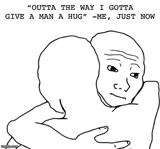 I Know That Feel Bro Meme | “OUTTA THE WAY I GOTTA GIVE A MAN A HUG” -ME, JUST NOW | image tagged in memes,i know that feel bro | made w/ Imgflip meme maker