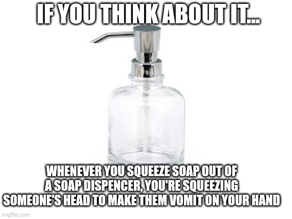 The Truth About Soap Dispensers | IF YOU THINK ABOUT IT... WHENEVER YOU SQUEEZE SOAP OUT OF A SOAP DISPENCER, YOU'RE SQUEEZING SOMEONE'S HEAD TO MAKE THEM VOMIT ON YOUR HAND | image tagged in what | made w/ Imgflip meme maker