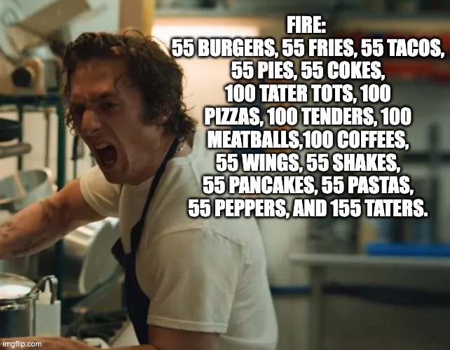 carmy-yelling | FIRE: 
55 BURGERS, 55 FRIES, 55 TACOS, 55 PIES, 55 COKES, 100 TATER TOTS, 100 PIZZAS, 100 TENDERS, 100 MEATBALLS,100 COFFEES, 55 WINGS, 55 SHAKES, 55 PANCAKES, 55 PASTAS, 55 PEPPERS, AND 155 TATERS. | image tagged in carmy-yelling | made w/ Imgflip meme maker