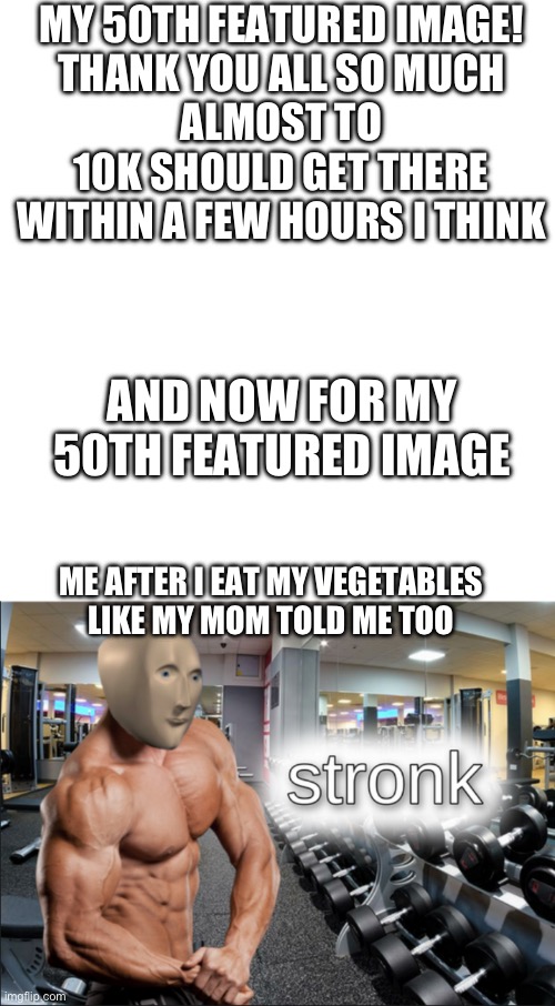 Thank you all | MY 50TH FEATURED IMAGE!
THANK YOU ALL SO MUCH
ALMOST TO 10K SHOULD GET THERE WITHIN A FEW HOURS I THINK; AND NOW FOR MY 50TH FEATURED IMAGE; ME AFTER I EAT MY VEGETABLES LIKE MY MOM TOLD ME TOO | image tagged in stronks | made w/ Imgflip meme maker