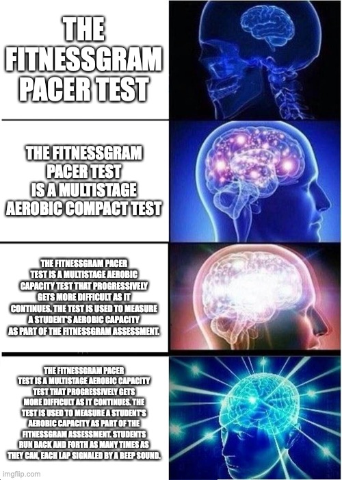 The FitnessGram pacer test | THE FITNESSGRAM PACER TEST; THE FITNESSGRAM PACER TEST IS A MULTISTAGE AEROBIC COMPACT TEST; THE FITNESSGRAM PACER TEST IS A MULTISTAGE AEROBIC CAPACITY TEST THAT PROGRESSIVELY GETS MORE DIFFICULT AS IT CONTINUES. THE TEST IS USED TO MEASURE A STUDENT'S AEROBIC CAPACITY AS PART OF THE FITNESSGRAM ASSESSMENT. THE FITNESSGRAM PACER TEST IS A MULTISTAGE AEROBIC CAPACITY TEST THAT PROGRESSIVELY GETS MORE DIFFICULT AS IT CONTINUES. THE TEST IS USED TO MEASURE A STUDENT'S AEROBIC CAPACITY AS PART OF THE FITNESSGRAM ASSESSMENT. STUDENTS RUN BACK AND FORTH AS MANY TIMES AS THEY CAN, EACH LAP SIGNALED BY A BEEP SOUND. | image tagged in memes,expanding brain,fitness | made w/ Imgflip meme maker