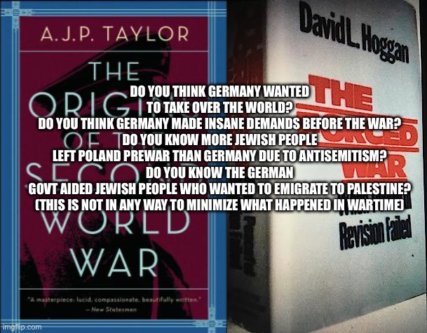 DO YOU THINK GERMANY WANTED TO TAKE OVER THE WORLD?
DO YOU THINK GERMANY MADE INSANE DEMANDS BEFORE THE WAR?
DO YOU KNOW MORE JEWISH PEOPLE LEFT POLAND PREWAR THAN GERMANY DUE TO ANTISEMITISM?
DO YOU KNOW THE GERMAN GOVT AIDED JEWISH PEOPLE WHO WANTED TO EMIGRATE TO PALESTINE?
(THIS IS NOT IN ANY WAY TO MINIMIZE WHAT HAPPENED IN WARTIME) | image tagged in memes | made w/ Imgflip meme maker