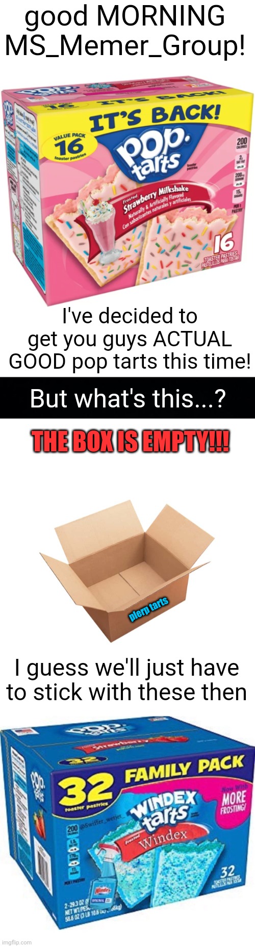 Meme #2,268 | good MORNING MS_Memer_Group! I've decided to get you guys ACTUAL GOOD pop tarts this time! But what's this...? THE BOX IS EMPTY!!! plerp tarts; I guess we'll just have to stick with these then | image tagged in pop tarts,gordon ramsay some good food,msmg,good morning,surprise,yummy yum | made w/ Imgflip meme maker