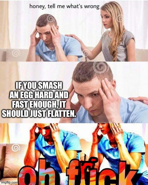 Don’t try this at home | IF YOU SMASH AN EGG HARD AND FAST ENOUGH, IT SHOULD JUST FLATTEN. | image tagged in oh frick | made w/ Imgflip meme maker