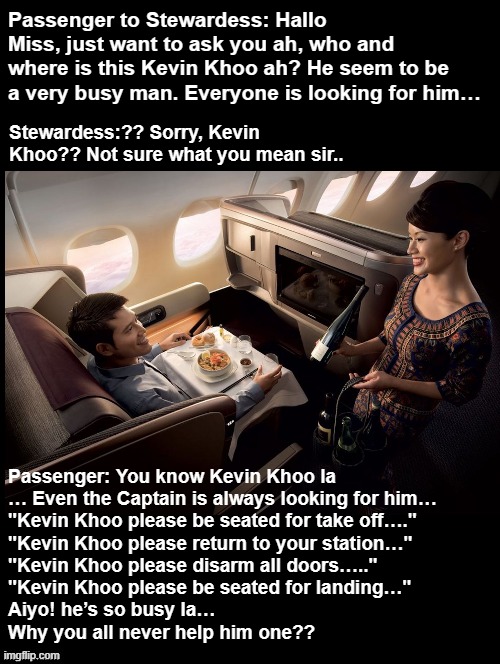 Kevin Khoo | Passenger to Stewardess: Hallo Miss, just want to ask you ah, who and where is this Kevin Khoo ah? He seem to be a very busy man. Everyone is looking for him…; Stewardess:?? Sorry, Kevin Khoo?? Not sure what you mean sir.. Passenger: You know Kevin Khoo la
… Even the Captain is always looking for him…
"Kevin Khoo please be seated for take off…."
"Kevin Khoo please return to your station…"
"Kevin Khoo please disarm all doors….."
"Kevin Khoo please be seated for landing…"
Aiyo! he’s so busy la…
Why you all never help him one?? | image tagged in funny,airlines | made w/ Imgflip meme maker