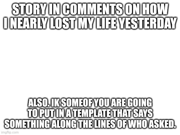 STORY IN COMMENTS ON HOW I NEARLY LOST MY LIFE YESTERDAY; ALSO. IK SOMEOF YOU ARE GOING TO PUT IN A TEMPLATE THAT SAYS SOMETHING ALONG THE LINES OF WHO ASKED. | made w/ Imgflip meme maker