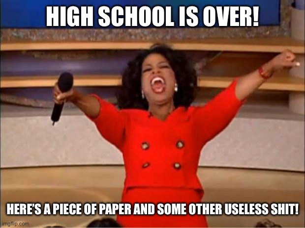 For real though | HIGH SCHOOL IS OVER! HERE’S A PIECE OF PAPER AND SOME OTHER USELESS SHIT! | image tagged in memes,oprah you get a | made w/ Imgflip meme maker