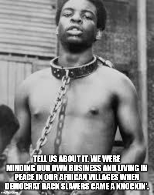 Black Slave | TELL US ABOUT IT. WE WERE MINDING OUR OWN BUSINESS AND LIVING IN PEACE IN OUR AFRICAN VILLAGES WHEN DEMOCRAT BACK SLAVERS CAME A KNOCKIN'. | image tagged in black slave | made w/ Imgflip meme maker