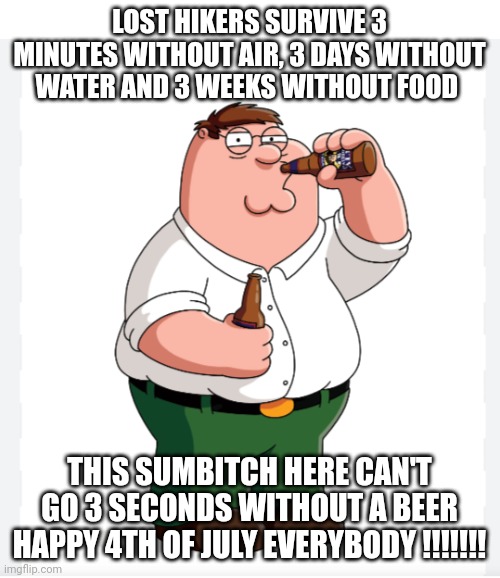 4th of July | LOST HIKERS SURVIVE 3 MINUTES WITHOUT AIR, 3 DAYS WITHOUT WATER AND 3 WEEKS WITHOUT FOOD; THIS SUMBITCH HERE CAN'T GO 3 SECONDS WITHOUT A BEER
HAPPY 4TH OF JULY EVERYBODY !!!!!!! | image tagged in funny memes | made w/ Imgflip meme maker
