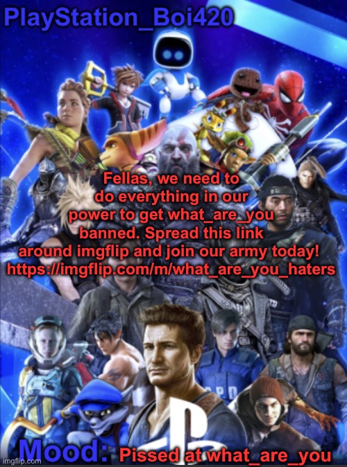 Spread this link to any server you can with the link to this stream as the title | Fellas, we need to do everything in our power to get what_are_you banned. Spread this link around imgflip and join our army today! 

https://imgflip.com/m/what_are_you_haters; Pissed at what_are_you | image tagged in playstation_boi420 announcement template | made w/ Imgflip meme maker