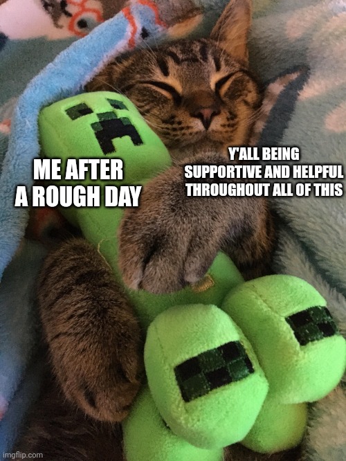 Thank you guys so much! Life has been tough recently but you've helped so much. Remember, you are loved! | Y'ALL BEING SUPPORTIVE AND HELPFUL THROUGHOUT ALL OF THIS; ME AFTER A ROUGH DAY | image tagged in creeper,cats,hug,thank you,you are a good man thank you | made w/ Imgflip meme maker