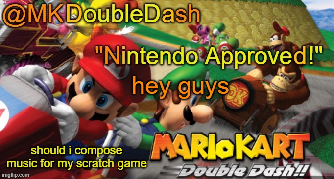 Mario Kart Double Dash template! | hey guys; should i compose music for my scratch game | image tagged in mario kart double dash template | made w/ Imgflip meme maker