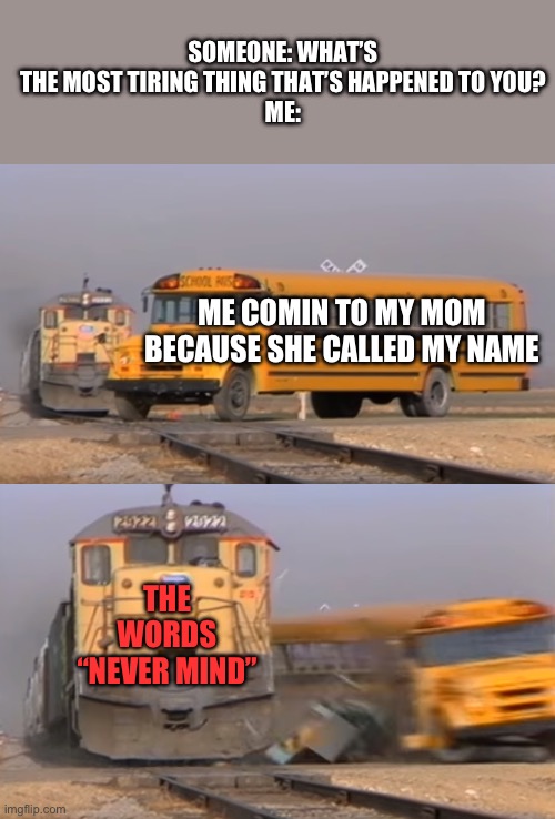 Happens every time | SOMEONE: WHAT’S THE MOST TIRING THING THAT’S HAPPENED TO YOU?
ME:; ME COMIN TO MY MOM BECAUSE SHE CALLED MY NAME; THE WORDS “NEVER MIND” | image tagged in a train hitting a school bus,memes | made w/ Imgflip meme maker