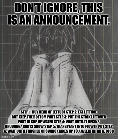 cosmos | DON’T IGNORE, THIS IS AN ANNOUNCEMENT. STEP 1: BUY HEAD OF LETTUCE STEP 2: EAT LETTUCE BUT KEEP THE BOTTOM PART STEP 3: PUT THE STALK LEFTOVER PART IN CUP OF WATER STEP 4: WAIT UNTIL IT BEGINS GROWING/ ROOTS SHOW STEP 5: TRANSPLANT INTO FLOWER POT STEP 6: WAIT UNTIL FINISHED GROWING (TAKES UP TO A WEEK) INFINITE FOOD | image tagged in astral | made w/ Imgflip meme maker