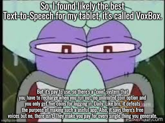 Idgaf if they're doing it for the money, it's bullshit. | So, I found likely the best Text-to-Speech for my tablet, it's called VoxBox. But it's pay to use, so there's a "coin" system that you have to recharge when you run out, no unlimited coin option and you only get five coins for logging in. Daily. Like bro, it defeats the purpose of making such a useful app. Also, it says there's free voices but no, there isn't. They make you pay for every single thing you generate. | made w/ Imgflip meme maker