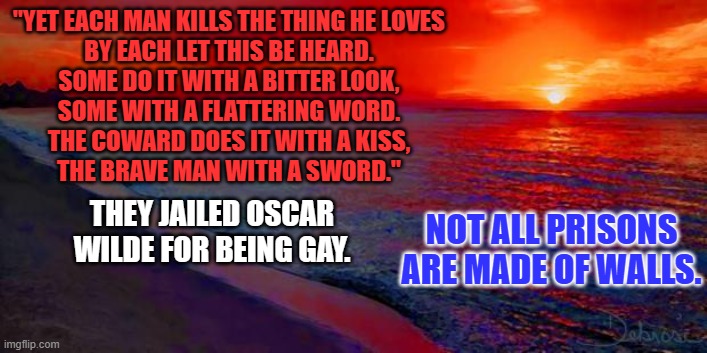 "He walked among the trial men in a suit of shabby gray. His step seemed light and gay." | "YET EACH MAN KILLS THE THING HE LOVES
BY EACH LET THIS BE HEARD.
SOME DO IT WITH A BITTER LOOK,
SOME WITH A FLATTERING WORD.
THE COWARD DOES IT WITH A KISS,
THE BRAVE MAN WITH A SWORD."; THEY JAILED OSCAR WILDE FOR BEING GAY. NOT ALL PRISONS ARE MADE OF WALLS. | image tagged in ocean sunset | made w/ Imgflip meme maker