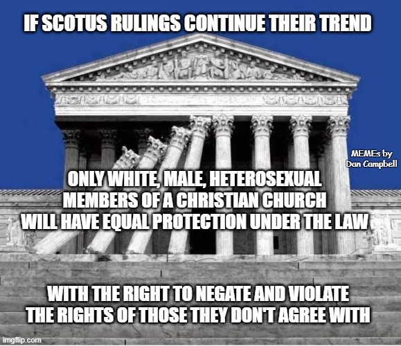 Supreme Court collapsing, politicized, corrupt, unethical | IF SCOTUS RULINGS CONTINUE THEIR TREND; MEMEs by Dan Campbell; ONLY WHITE, MALE, HETEROSEXUAL MEMBERS OF A CHRISTIAN CHURCH WILL HAVE EQUAL PROTECTION UNDER THE LAW; WITH THE RIGHT TO NEGATE AND VIOLATE THE RIGHTS OF THOSE THEY DON'T AGREE WITH | image tagged in supreme court collapsing politicized corrupt unethical | made w/ Imgflip meme maker